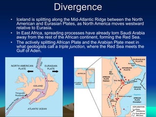 Divergence
• Iceland is splitting along the Mid-Atlantic Ridge between the North
American and Eurasian Plates, as North America moves westward
relative to Eurasia.
• In East Africa, spreading processes have already torn Saudi Arabia
away from the rest of the African continent, forming the Red Sea.
• The actively splitting African Plate and the Arabian Plate meet in
what geologists call a triple junction, where the Red Sea meets the
Gulf of Aden.
 