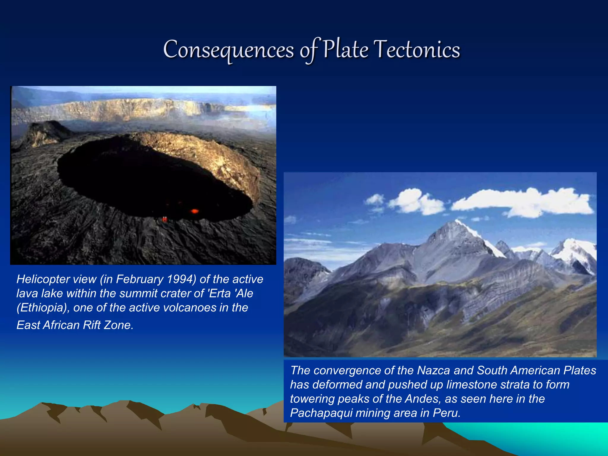Consequences of Plate Tectonics
The convergence of the Nazca and South American Plates
has deformed and pushed up limestone strata to form
towering peaks of the Andes, as seen here in the
Pachapaqui mining area in Peru.
Helicopter view (in February 1994) of the active
lava lake within the summit crater of 'Erta 'Ale
(Ethiopia), one of the active volcanoes in the
East African Rift Zone.
 