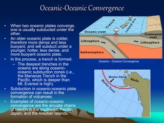 Oceanic-Oceanic Convergence
• When two oceanic plates converge,
one is usually subducted under the
other.
• An older oceanic plate is colder,
therefore more dense and less
buoyant, and will subduct under a
younger, hotter, less dense, and
more buoyant oceanic plate.
• In the process, a trench is formed.
– The deepest trenches in the
oceans are along oceanic-
oceanic subduction zones (i.e.,
the Marianas Trench in the
Pacific, which is deeper than
Mt. Everest is high).
• Subduction in oceanic-oceanic plate
convergence can result in the
formation of volcanoes.
• Examples of oceanic-oceanic
convergence are the arcuate chains
of islands in the southwest Pacific,
Japan, and the Aleutian Islands.
Oceanic – Oceanic Convergence
 