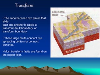 Transform
• The zone between two plates that
slide
past one another is called a
transform-fault boundary, or
transform boundary.
• These large faults connect two
spreading centers or connect
trenches.
• Most transform faults are found on
the ocean floor.
 