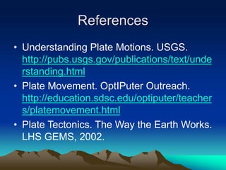 References
• Understanding Plate Motions. USGS.
http://pubs.usgs.gov/publications/text/unde
rstanding.html
• Plate Movement. OptIPuter Outreach.
http://education.sdsc.edu/optiputer/teacher
s/platemovement.html
• Plate Tectonics. The Way the Earth Works.
LHS GEMS, 2002.
 