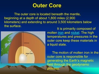 Outer Core
The outer core is located beneath the mantle,
beginning at a depth of about 1,800 miles (2,900
kilometers) and extending to around 3,500 kilometers below
the surface.
It is primarily composed of
molten iron and nickel. The high
temperatures and pressures in the
outer core keep these materials in
a liquid state.
The motion of molten iron in the
outer core is responsible for
generating the Earth’s magnetic
field through the geodynamo
process.
 