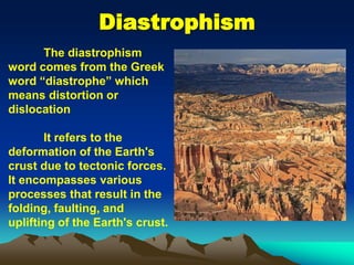 Diastrophism
The diastrophism
word comes from the Greek
word “diastrophe” which
means distortion or
dislocation
It refers to the
deformation of the Earth's
crust due to tectonic forces.
It encompasses various
processes that result in the
folding, faulting, and
uplifting of the Earth's crust.
 