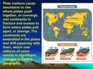 • Plate motions cause
mountains to rise
where plates push
together, or converge,
and continents to
fracture and oceans to
form where plates pull
apart, or diverge. The
continents are
embedded in the plates
and drift passively with
them, which over
millions of years
results in significant
changes in Earth's
geography.
 