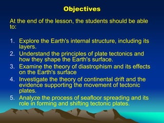 Objectives
At the end of the lesson, the students should be able
to:
1. Explore the Earth's internal structure, including its
layers.
2. Understand the principles of plate tectonics and
how they shape the Earth's surface.
3. Examine the theory of diastrophism and its effects
on the Earth's surface
4. Investigate the theory of continental drift and the
evidence supporting the movement of tectonic
plates.
5. Analyze the process of seafloor spreading and its
role in forming and shifting tectonic plates.
 