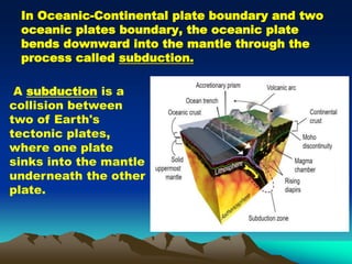 In Oceanic-Continental plate boundary and two
oceanic plates boundary, the oceanic plate
bends downward into the mantle through the
process called subduction.
A subduction is a
collision between
two of Earth's
tectonic plates,
where one plate
sinks into the mantle
underneath the other
plate.
 