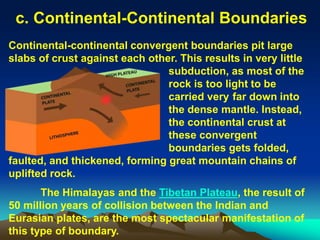 c. Continental-Continental Boundaries
Continental-continental convergent boundaries pit large
slabs of crust against each other. This results in very little
subduction, as most of the
rock is too light to be
carried very far down into
the dense mantle. Instead,
the continental crust at
these convergent
boundaries gets folded,
faulted, and thickened, forming great mountain chains of
uplifted rock.
The Himalayas and the Tibetan Plateau, the result of
50 million years of collision between the Indian and
Eurasian plates, are the most spectacular manifestation of
this type of boundary.
 
