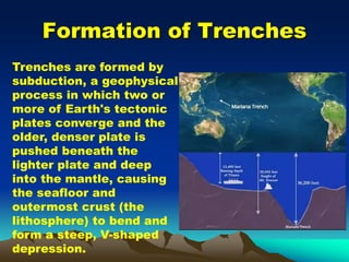 Formation of Trenches
Trenches are formed by
subduction, a geophysical
process in which two or
more of Earth's tectonic
plates converge and the
older, denser plate is
pushed beneath the
lighter plate and deep
into the mantle, causing
the seafloor and
outermost crust (the
lithosphere) to bend and
form a steep, V-shaped
depression.
 