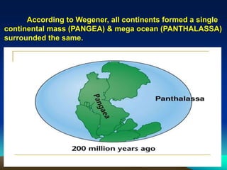 According to Wegener, all continents formed a single
continental mass (PANGEA) & mega ocean (PANTHALASSA)
surrounded the same.
 