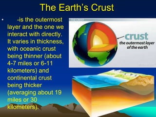 The Earth’s Crust
• -is the outermost
layer and the one we
interact with directly.
It varies in thickness,
with oceanic crust
being thinner (about
4-7 miles or 6-11
kilometers) and
continental crust
being thicker
(averaging about 19
miles or 30
kilometers).
 