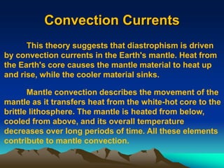 Convection Currents
This theory suggests that diastrophism is driven
by convection currents in the Earth's mantle. Heat from
the Earth's core causes the mantle material to heat up
and rise, while the cooler material sinks.
Mantle convection describes the movement of the
mantle as it transfers heat from the white-hot core to the
brittle lithosphere. The mantle is heated from below,
cooled from above, and its overall temperature
decreases over long periods of time. All these elements
contribute to mantle convection.
 
