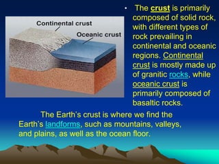 The Earth’s crust is where we find the
Earth’s landforms, such as mountains, valleys,
and plains, as well as the ocean floor.
• The crust is primarily
composed of solid rock,
with different types of
rock prevailing in
continental and oceanic
regions. Continental
crust is mostly made up
of granitic rocks, while
oceanic crust is
primarily composed of
basaltic rocks.
 