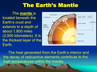 The Earth’s Mantle
The mantle is
located beneath the
Earth’s crust and
extends to a depth of
about 1,800 miles
(2,900 kilometers). It is
the thickest layer of the
Earth.
The heat generated from the Earth’s interior and
the decay of radioactive elements contribute to the
high temperatures within the mantle.
 