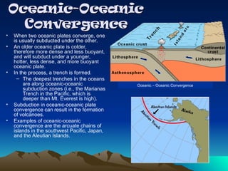 Oceanic-Oceanic
Oceanic-Oceanic
Convergence
Convergence
• When two oceanic plates converge, one
is usually subducted under the other.
• An older oceanic plate is colder,
therefore more dense and less buoyant,
and will subduct under a younger,
hotter, less dense, and more buoyant
oceanic plate.
• In the process, a trench is formed.
– The deepest trenches in the oceans
are along oceanic-oceanic
subduction zones (i.e., the Marianas
Trench in the Pacific, which is
deeper than Mt. Everest is high).
• Subduction in oceanic-oceanic plate
convergence can result in the formation
of volcanoes.
• Examples of oceanic-oceanic
convergence are the arcuate chains of
islands in the southwest Pacific, Japan,
and the Aleutian Islands.
Oceanic – Oceanic Convergence
 