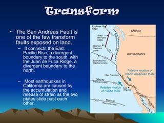 Transform
Transform
• The San Andreas Fault is
one of the few transform
faults exposed on land.
– It connects the East
Pacific Rise, a divergent
boundary to the south, with
the Juan de Fuca Ridge, a
divergent boundary to the
north.
– Most earthquakes in
California are caused by
the accumulation and
release of strain as the two
plates slide past each
other.
 
