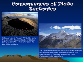 Consequences of Plate
Consequences of Plate
Tectonics
Tectonics
The convergence of the Nazca and South American Plates
has deformed and pushed up limestone strata to form
towering peaks of the Andes, as seen here in the
Pachapaqui mining area in Peru.
Helicopter view (in February 1994) of the active
lava lake within the summit crater of 'Erta 'Ale
(Ethiopia), one of the active volcanoes in the
East African Rift Zone.
 