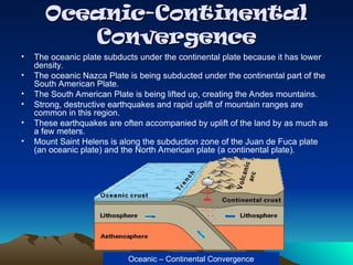 Oceanic-Continental
Oceanic-Continental
Convergence
Convergence
• The oceanic plate subducts under the continental plate because it has lower
density.
• The oceanic Nazca Plate is being subducted under the continental part of the
South American Plate.
• The South American Plate is being lifted up, creating the Andes mountains.
• Strong, destructive earthquakes and rapid uplift of mountain ranges are
common in this region.
• These earthquakes are often accompanied by uplift of the land by as much as
a few meters.
• Mount Saint Helens is along the subduction zone of the Juan de Fuca plate
(an oceanic plate) and the North American plate (a continental plate).
Oceanic – Continental Convergence
 