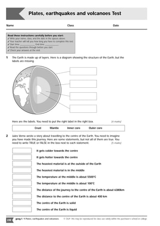 Plates, earthquakes and volcanoes Test

Name                                                          Class                                             Date


Read these instructions carefully before you start:
 Write your name, class, and the date in the spaces above.
 Your teacher will tell you how long you have to complete this test.
 Start time _____________ End time ____________
 Read the questions through before you start.
 Check your answers at the end.


1     The Earth is made up of layers. Here is a diagram showing the structure of the Earth, but the
      labels are missing.




      Here are the labels. You need to put the right label in the right box.                                  [4 marks]

                            Crust           Mantle            Inner core             Outer core

2     Jules Verne wrote a story about travelling to the centre of the Earth. You need to imagine
      you have made this journey. Here are some statements, but not all of them are true. You
      need to write TRUE or FALSE in the box next to each statement.                      [5 marks]


                              It gets colder towards the centre

                              It gets hotter towards the centre

                              The heaviest material is at the outside of the Earth

                              The heaviest material is in the middle

                              The temperature at the middle is about 5500°C

                              The temperature at the middle is about 100°C

                              The distance of the journey to the centre of the Earth is about 6380km

                              The distance to the centre of the Earth is about 400 km

                              The centre of the Earth is solid

                              The centre of the Earth is liquid


        geog.1: 9 Plates, earthquakes and volcanoes       © OUP: this may be reproduced for class use solely within the purchaser’s school or college
248