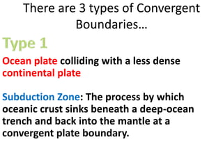 There are 3 types of Convergent
Boundaries…
Ocean plate colliding with a less dense
continental plate
Subduction Zone: The process by which
oceanic crust sinks beneath a deep-ocean
trench and back into the mantle at a
convergent plate boundary.
 