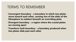 TERMS TO REMEMBER
◦ Convergent boundary - a boundary in which two plates
move toward each other, causing one of the slabs of the
lithosphere to subduct beneath an overriding plate
◦ Divergent boundary - a region where the crustal plates
are moving apart
◦ Transform fault boundary - a boundary produced when
two plates slide past each other
 