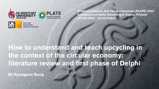 How to understand and teach upcycling in
the context of the circular economy:
literature review and first phase of Delphi
Dr Kyungeun Sung
Product Lifetimes And The Environment (PLATE) 2023
Conference at Aalto University in Espoo, Finland
(31/05/2023 - 02/06/2023)
 
