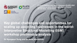 Key global challenges and opportunities for
scaling up upcycling businesses in the world:
Interpretive Structural Modelling (ISM)
workshop preliminary analysis
Dr Kyungeun Sung and Dr Amal Abuzeinab
Product Lifetimes And The Environment (PLATE) 2023
Conference at Aalto University in Espoo, Finland
(31/05/2023 - 02/06/2023)
 