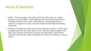 Merits & Demerits
 Merits:- The advantages of the plate and frame filter press are: simple
structure, easy operation, sta...