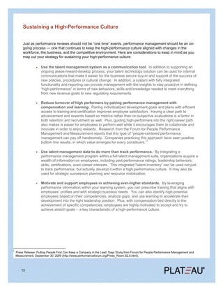 Sustaining a High-Performance Culture


         Just as performance reviews should not be ―one time‖ events, performance management should be an on-
         going process — one that continues to keep the high-performance culture aligned with changes in the
         workforce, the business, and the competitive environment. Here are considerations to keep in mind as you
         map out your strategy for sustaining your high-performance culture:

                      Use the talent management system as a communication tool. In addition to supporting an
                      ongoing asses-reward-develop process, your talent technology solution can be used for internal
                      communications that make it easier for the business secure buy-in and support of the success of
                      new policies, procedures or cultural change. In addition, a system with fully integrated
                      functionality and reporting can provide management with the insights to stay proactive in defining
                      ―high-performance‖ in terms of new behaviors, skills and knowledge needed to meet everything
                      from new revenue goals to new regulatory requirements.

                      Reduce turnover of high performers by pairing performance management with
                      compensation and learning. Pairing individualized development goals and plans with efficient
                      access to training and certification improves employee satisfaction. Having a clear path to
                      advancement and rewards based on metrics rather than on subjective evaluations is a factor in
                      both retention and recruitment as well. Plus, guiding high-performers into the right career path
                      also makes is easier for employees to perform well while it encourages them to collaborate and
                      innovate in order to enjoy rewards. Research from the Forum for People Performance
                      Management and Measurement reports that this type of ―people-centered performance
                      management can pay off handsomely. Companies practicing this approach have seen positive
                                                                                          7
                      bottom line results, in which value emerges for every constituent.‖

                      Use talent management data to do more than track performance. By integrating a
                      performance management program within a full talent management suite, organizations acquire a
                      wealth of information on employees, including past performance ratings, leadership behaviors,
                      skills, certifications, even career interests. This integrated ―talent inventory‖ can be used not just
                      to track performance, but actually develop it within a high-performance culture. It may also be
                      used for strategic succession planning and resource mobilization.

                      Motivate and support employees in achieving ever-higher standards. By leveraging
                      performance information within your learning system, you can prescribe training that aligns with
                      employees’ profiles and with strategic business needs. You can also identify high-potential
                      employees based on their competencies, analyze gaps, and use learning to accelerate their
                      development into the right leadership position. Plus, with compensation tied directly to the
                      achievement of specific competencies, employees are highly motivated to accept and try to
                      achieve stretch goals – a key characteristic of a high-performance culture.




7
    Press Release: Putting People First Can Keep a Company in the Lead, Says Study from Forum for People Performance Management and
    Measurement, September 30, 2009 (http://www.performanceforum.org/Press_Room.92.0.html).




        10
 