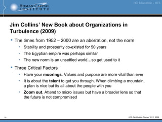 10
Jim Collins’ New Book about Organizations in
Turbulence (2009)
 The times from 1952 – 2000 are an aberration, not the norm
• Stability and prosperity co-existed for 50 years
• The Egyptian empire was perhaps similar
• The new norm is an unsettled world…so get used to it
 Three Critical Factors
• Have your moorings. Values and purpose are more vital than ever
• It is about the talent to get you through. When climbing a mountain,
a plan is nice but its all about the people with you
• Zoom out. Attend to micro issues but have a broader lens so that
the future is not compromised
HCS Certification Course, V.2.1, 2009
 