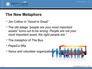 14 HCS Certification Course, V.2.1, 2009
The New Metaphors
 Jim Collins in “Good to Great”
 The old adage “people are your most important
assets” turns out to be wrong. People are not your
most important asset, the right people are.”
 The metaphor of The Bus
 PepsiCo 5Rs
 Xerox and volunteer organizations
 