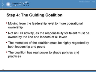 21
Step 4: The Guiding Coalition
 Moving from the leadership level to more operational
ownership
 Not an HR activity, as the responsibility for talent must be
owned by the line and leaders at all levels
 The members of the coalition must be highly regarded by
both leadership and peers
 The coalition has real power to shape policies and
practices
 