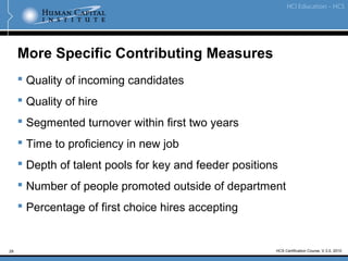 29
More Specific Contributing Measures
 Quality of incoming candidates
 Quality of hire
 Segmented turnover within first two years
 Time to proficiency in new job
 Depth of talent pools for key and feeder positions
 Number of people promoted outside of department
 Percentage of first choice hires accepting
HCS Certification Course, V.3.0, 2010
 