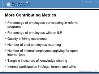 30
More Contributing Metrics
 Percentage of employees participating in referral
programs
 Percentage of employees with an ILP
 Quality of hiring experience
 Number of past employees returning
 Number of internal employees applying for open
internal jobs
 Tangible indicators of knowledge sharing
 Internal participation in blogs, forums and wikis
HCS Certification Course, V.3.0, 2010
 