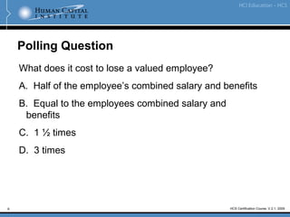 6 HCS Certification Course, V.2.1, 2009
Polling Question
What does it cost to lose a valued employee?
A. Half of the employee’s combined salary and benefits
B. Equal to the employees combined salary and
benefits
C. 1 ½ times
D. 3 times
 
