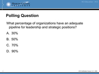 7 HCS Certification Course, V.2.1, 2009
Polling Question
What percentage of organizations have an adequate
pipeline for leadership and strategic positions?
A. 30%
B. 50%
C. 70%
D. 90%
 