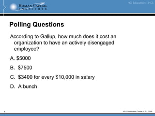 8 HCS Certification Course, V.2.1, 2009
Polling Questions
According to Gallup, how much does it cost an
organization to have an actively disengaged
employee?
A. $5000
B. $7500
C. $3400 for every $10,000 in salary
D. A bunch
 