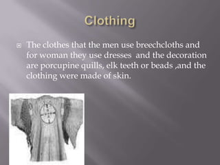  The clothes that the men use breechcloths and
for woman they use dresses and the decoration
are porcupine quills, elk teeth or beads ,and the
clothing were made of skin.
