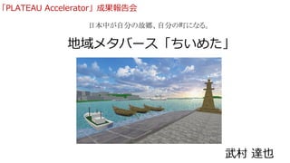 地域メタバース「ちいめた」
日本中が自分の故郷、自分の町になる。
武村 達也
「PLATEAU Accelerator」成果報告会
 