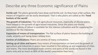 Describe any three Economic significance of Plains
Fertile soil: The plains generally have deep and fertile soil. As they have a flat surface, the
means of irrigation can be easily developed. That is why plains are called as the ‘Food
baskets of the world’.
The growth of industries: The rich agricultural resources, especially of alluvial plains,
have helped in the growth of agro-based industries. Since the plains are thickly
populated, plenty of labour is available for the intense cultivation and for supplying the
workforce for the industries.
Expansion of means of transportation: The flat surface of plains favours the building of
roads, airports and laying down railway lines.
Centres of civilizations: Plains are centres of many civilizations.
Setting up of cities and towns: Easy means of transportation on land and the growth of
agriculture and industries in plains have resulted in the setting up and expansion of cities
and towns. The most developed trade centres and ports of the world are found in the
plains only and as much as 80% of the world’s population lives here.
 