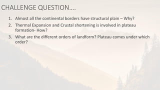CHALLENGE QUESTION….
1. Almost all the continental borders have structural plain – Why?
2. Thermal Expansion and Crustal shortening is involved in plateau
formation- How?
3. What are the different orders of landform? Plateau comes under which
order?
 