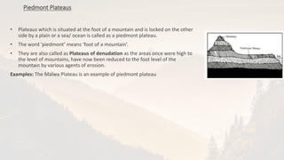 • Plateaus which is situated at the foot of a mountain and is locked on the other
side by a plain or a sea/ ocean is called as a piedmont plateau.
• The word ‘piedmont’ means ‘foot of a mountain’.
• They are also called as Plateaus of denudation as the areas once were high to
the level of mountains, have now been reduced to the foot level of the
mountain by various agents of erosion.
Examples: The Malwa Plateau is an example of piedmont plateau
Piedmont Plateaus
 