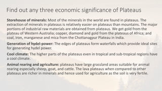 Find out any three economic significance of Plateaus
Storehouse of minerals: Most of the minerals in the world are found in plateaus. The
extraction of minerals in plateaus is relatively easier on plateaus than mountains. The major
portions of industrial raw materials are obtained from plateaus. We get gold from the
plateau of Western Australia; copper, diamond and gold from the plateaus of Africa; and
coal, iron, manganese and mica from the Chottanagpur Plateau in India.
Generation of hydel-power: The edges of plateaus form waterfalls which provide ideal sites
for generating hydel power.
Cool climate: The higher parts of the plateaus even in tropical and sub-tropical regions have
a cool climate.
Animal rearing and agriculture: plateaus have large grassland areas suitable for animal
rearing especially sheep, goat, and cattle. The lava plateaus when compared to other
plateaus are richer in minerals and hence used for agriculture as the soil is very fertile.
 