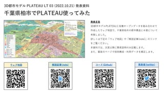 3D都市モデル PLATEAU LT 03 (2022.10.21) 発表資料
千葉県柏市でPLATEAU使ってみた
発表主旨
3D都市モデルPLATEAUと各種オープンデータを組み合わせて
作成したウェブ地図で、千葉県柏市の都市構造と⽔害について
考察しました。
詳しくは下記の「ウェブ地図」や「解説記事(note)」のリンク
をご覧ください。
本資料では、次⾴以降に簡易説明のみ記載します。
また、最後のページで技術構成・利⽤データを補⾜します。
ウェブ地図 解説記事(note) コード(Github) 発表者(twitter)
 