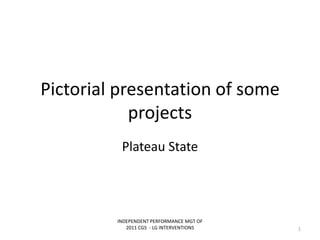 Pictorial presentation of some
projects
Plateau State
INDEPENDENT PERFORMANCE MGT OF
2011 CGS - LG INTERVENTIONS 1
 