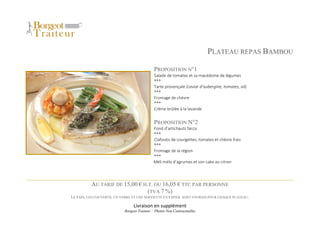 Livraison en supplément
Borgeot Traiteur – Photos Non Contractuelles
PLATEAU REPAS BAMBOU
PROPOSITION N°1
Salade de tomates et sa macédoine de légumes
***
Tarte provençale (caviar d’aubergine, tomates, ail)
***
Fromage de chèvre
***
Crème brûlée à la lavande
PROPOSITION N°2
Fond d’artichauts farcis
***
Clafoutis de courgettes, tomates et chèvre frais
***
Fromage de la région
***
Méli mélo d’agrumes et son cake au citron
AU TARIF DE 15,00 € H.T. OU 16,05 € TTC PAR PERSONNE
(TVA 7 %)
LE PAIN, LES COUVERTS, UN VERRE ET UNE SERVIETTE EN PAPIER SONT FOURNIS POUR CHAQUE PLATEAU.
 
