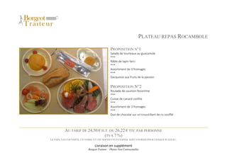 Livraison en supplément
Borgeot Traiteur – Photos Non Contractuelles
PLATEAU REPAS ROCAMBOLE
PROPOSITION N°1
Salade de tourteaux au guacamole
***
Râble de lapin farci
***
Assortiment de 3 fromages
***
Dacquoise aux fruits de la passion
PROPOSITION N°2
Roulade de saumon florentine
***
Cuisse de canard confite
***
Assortiment de 3 fromages
***
Duo de chocolat sur un croustillant de riz soufflé
AU TARIF DE 24,50 € H.T. OU 26,22 € TTC PAR PERSONNE
(TVA 7 %)
LE PAIN, LES COUVERTS, UN VERRE ET UNE SERVIETTE EN PAPIER SONT FOURNIS POUR CHAQUE PLATEAU.
 
