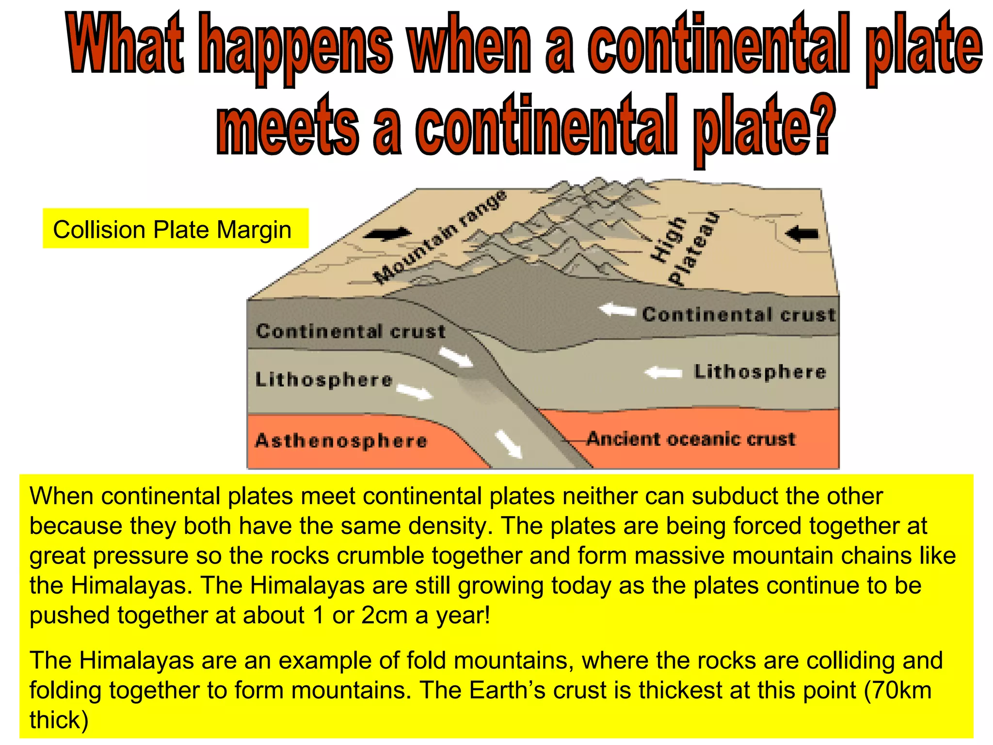 What happens when a continental plate  meets a continental plate? Collision Plate Margin When continental plates meet continental plates neither can subduct the other because they both have the same density. The plates are being forced together at great pressure so the rocks crumble together and form massive mountain chains like the Himalayas. The Himalayas are still growing today as the plates continue to be pushed together at about 1 or 2cm a year!  The Himalayas are an example of fold mountains, where the rocks are colliding and folding together to form mountains. The Earth’s crust is thickest at this point (70km thick) 