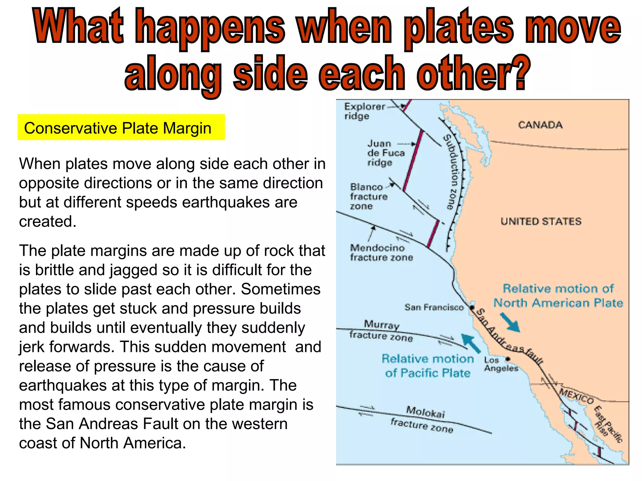 What happens when plates move  along side each other? When plates move along side each other in opposite directions or in the same direction but at different speeds earthquakes are created. The plate margins are made up of rock that is brittle and jagged so it is difficult for the plates to slide past each other. Sometimes the plates get stuck and pressure builds and builds until eventually they suddenly jerk forwards. This sudden movement  and release of pressure is the cause of earthquakes at this type of margin. The most famous conservative plate margin is the San Andreas Fault on the western coast of North America. Conservative Plate Margin 