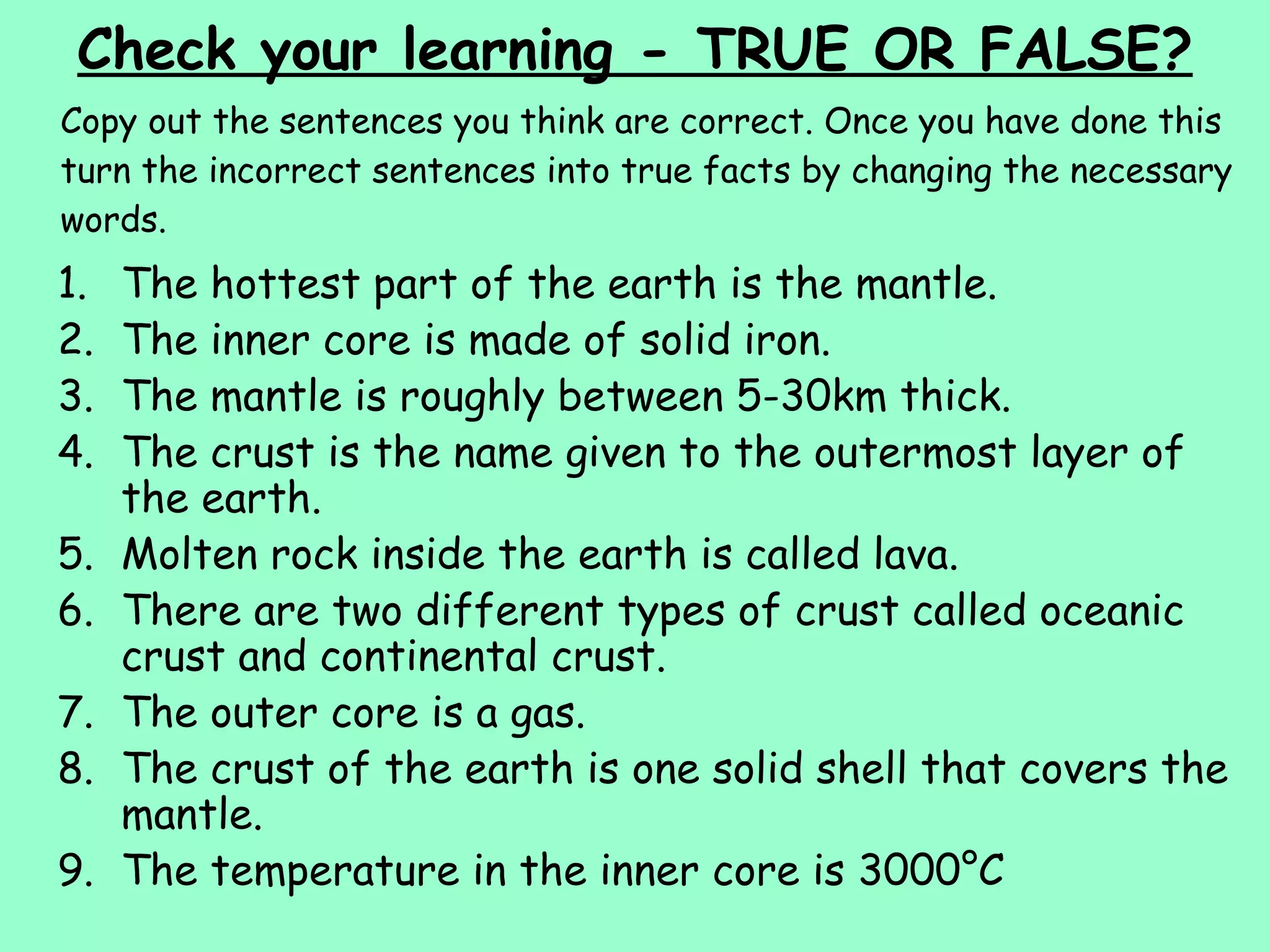 Check your learning - TRUE OR FALSE? Copy out the sentences you think are correct. Once you have done this turn the incorrect sentences into true facts by changing the necessary words. The hottest part of the earth is the mantle. The inner core is made of solid iron. The mantle is roughly between 5-30km thick. The crust is the name given to the outermost layer of the earth. Molten rock inside the earth is called lava. There are two different types of crust called oceanic crust and continental crust. The outer core is a gas. The crust of the earth is one solid shell that covers the mantle. The temperature in the inner core is 3000°C 
