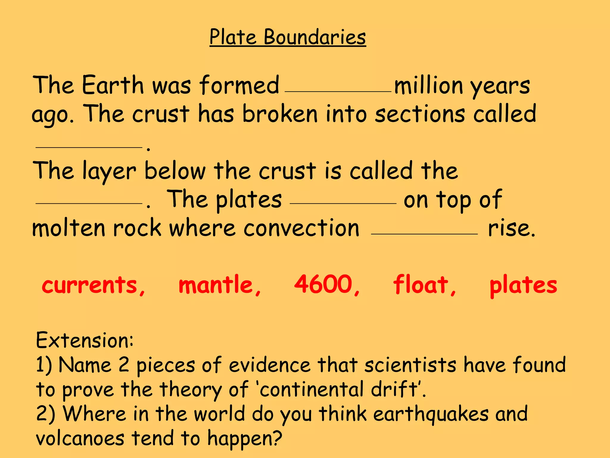 Plate Boundaries The Earth was formed  million years ago. The crust has broken into sections called  . The layer below the crust is called the .  The plates  on top of molten rock where convection  rise. currents,  mantle,  4600,  float,  plates Extension: 1) Name 2 pieces of evidence that scientists have found to prove the theory of ‘continental drift’. 2) Where in the world do you think earthquakes and volcanoes tend to happen? 